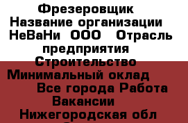 Фрезеровщик › Название организации ­ НеВаНи, ООО › Отрасль предприятия ­ Строительство › Минимальный оклад ­ 60 000 - Все города Работа » Вакансии   . Нижегородская обл.,Саров г.